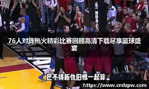 76人对阵热火精彩比赛回顾高清下载尽享篮球盛宴