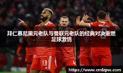 拜仁慕尼黑元老队与曼联元老队的经典对决重燃足球激情
